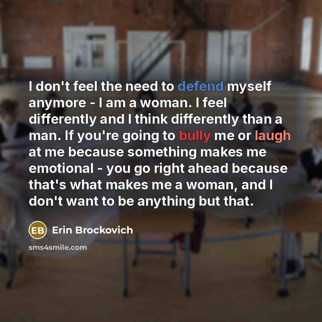 “I don't feel the need to defend myself anymore - I am a woman. I feel differently and I think differently than a man. If you're going to bully me or laugh at me because something makes me emotional - you go right ahead because that's what makes me a woman, and I don't want to be anything but that.” quote by Erin Brockovich