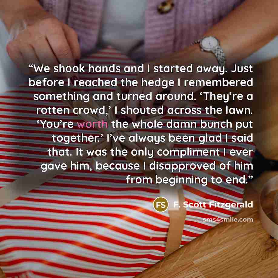 “We shook hands and I started away. Just before I reached the hedge I remembered something and turned around. ‘They’re a rotten crowd,’ I shouted across the lawn. ‘You’re worth the whole damn bunch put together.’ I’ve always been glad I said that. It was the only compliment I ever gave him, because…” quote by F. Scott Fitzgerald