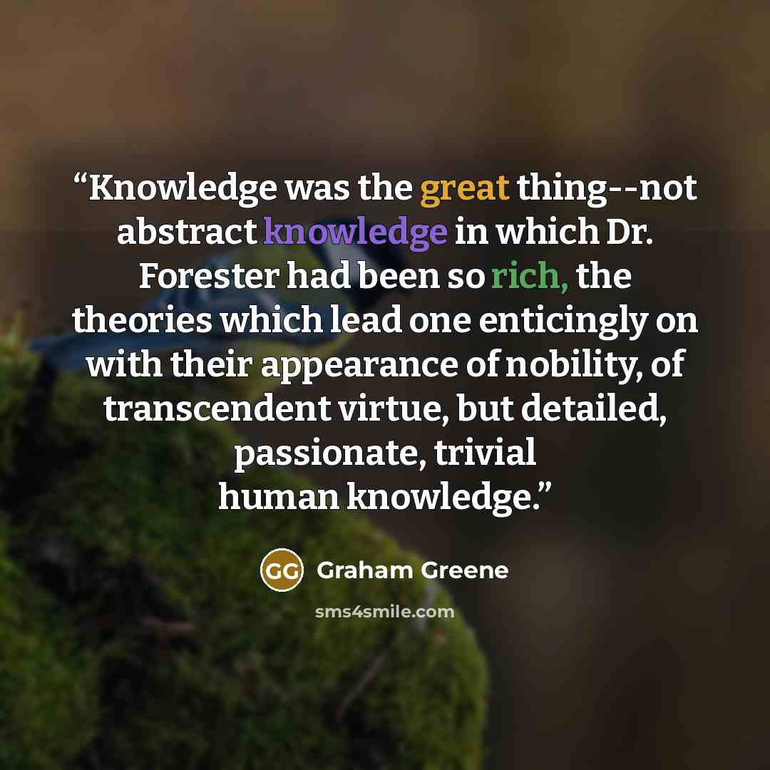 “Knowledge was the great thing--not abstract knowledge in which Dr. Forester had been so rich, the theories which lead one enticingly on with their appearance of nobility, of transcendent virtue, but detailed, passionate, trivial human knowledge.” quote by Graham Greene