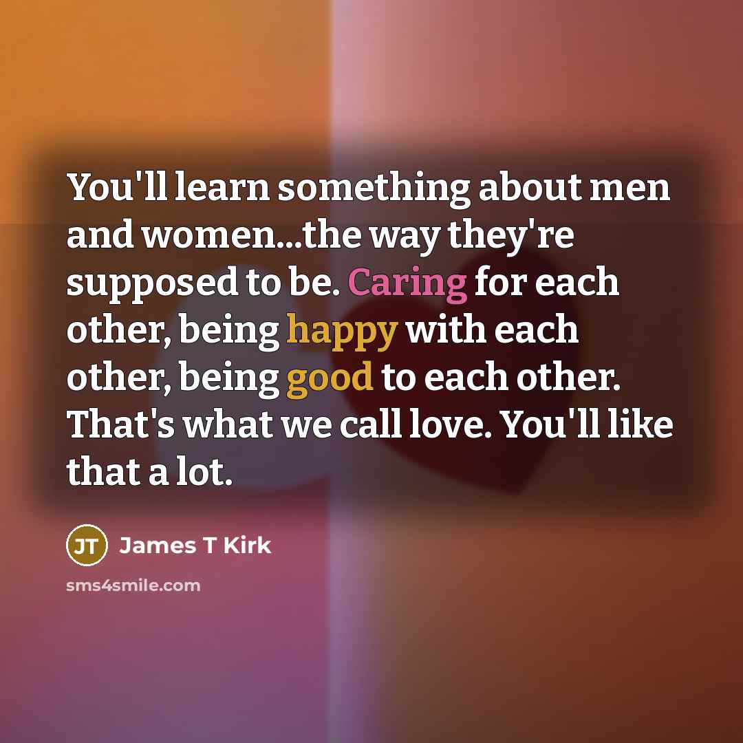 “You'll learn something about men and women...the way they're supposed to be. Caring for each other, being happy with each other, being good to each other. That's what we call love. You'll like that a lot.” quote by James T Kirk