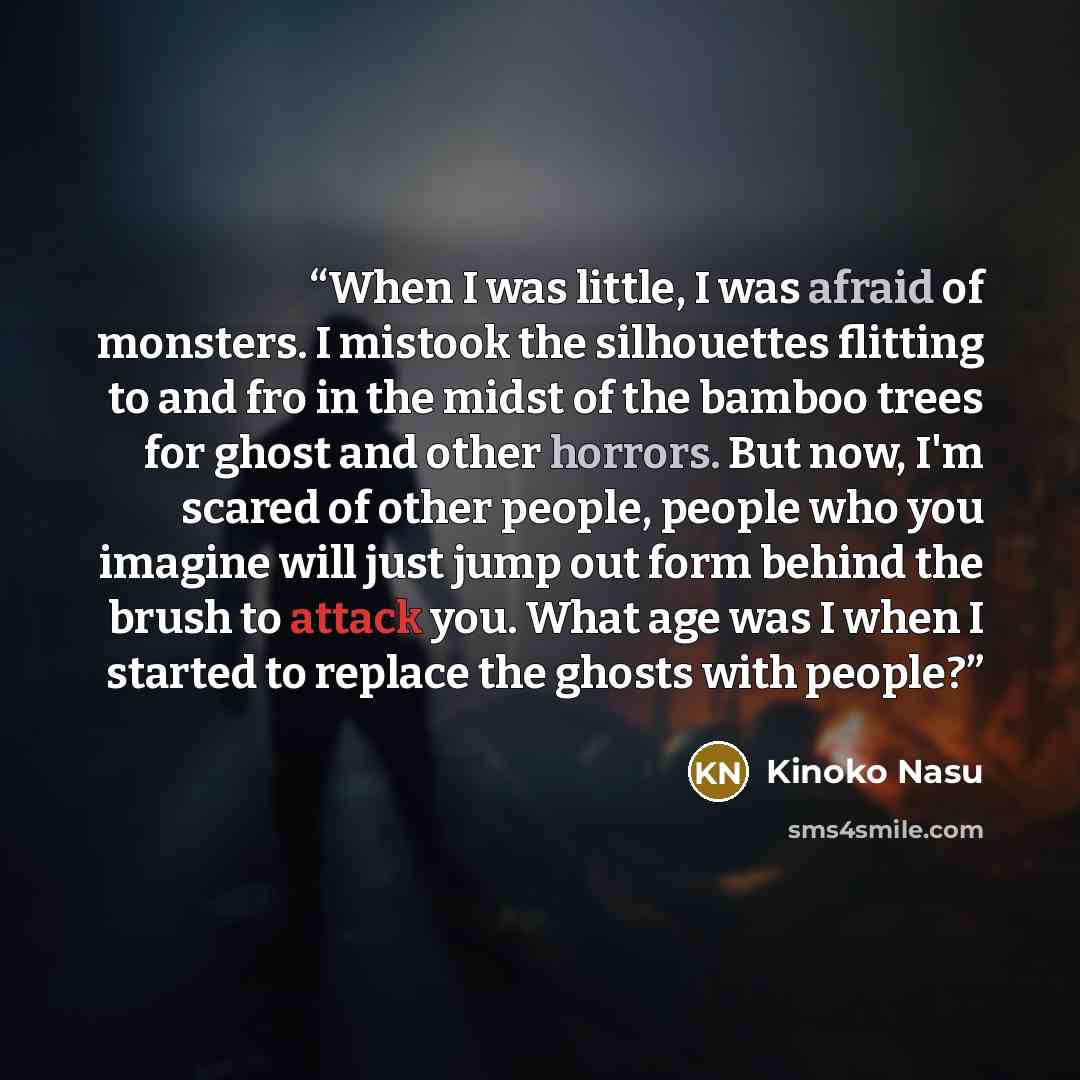 “When I was little, I was afraid of monsters. I mistook the silhouettes flitting to and fro in the midst of the bamboo trees for ghost and other horrors. But now, I'm scared of other people, people who you imagine will just jump out form behind the brush to attack you. What age was I when I started…” quote by Kinoko Nasu