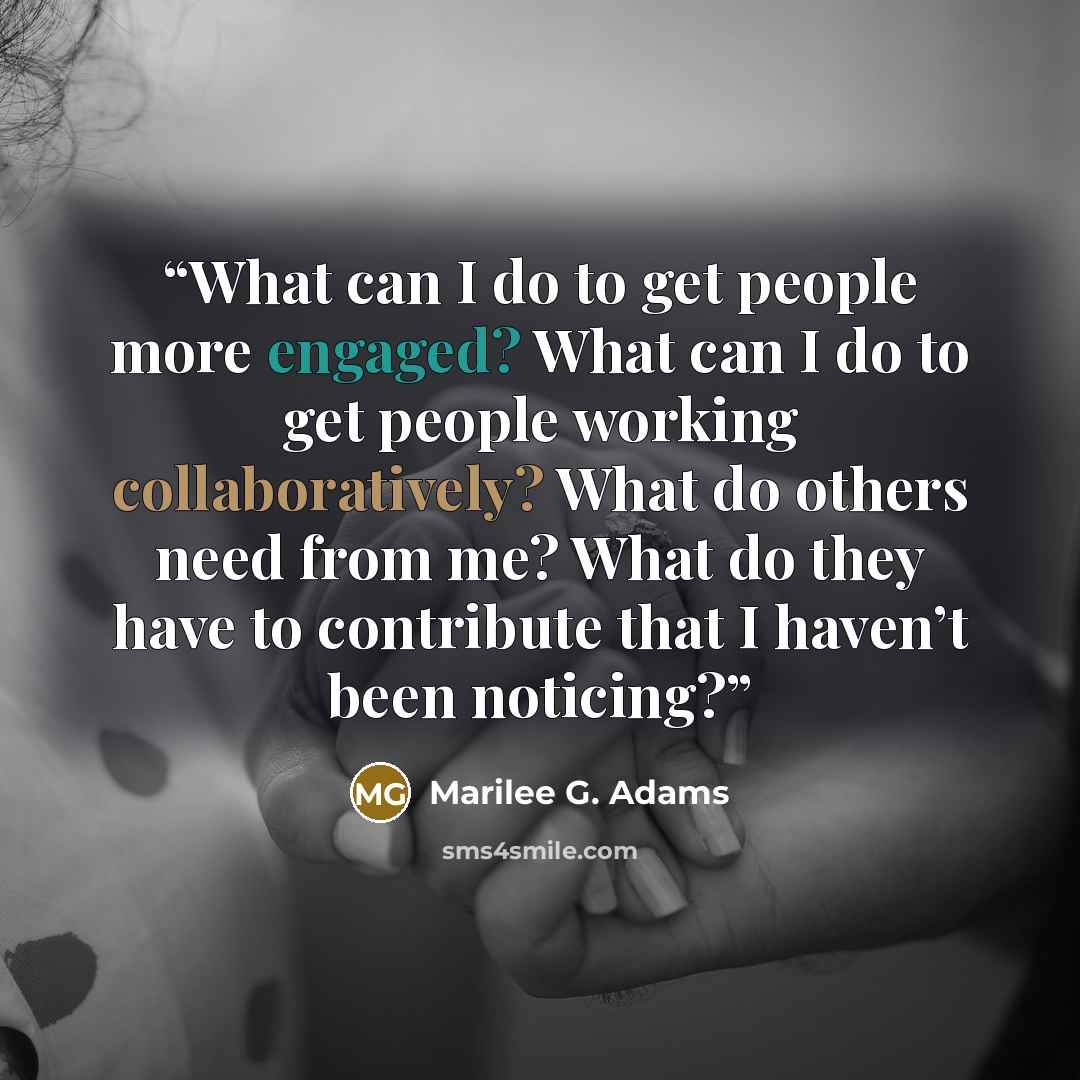 “What can I do to get people more engaged? What can I do to get people working collaboratively? What do others need from me? What do they have to contribute that I haven’t been noticing?” quote by Marilee G. Adams