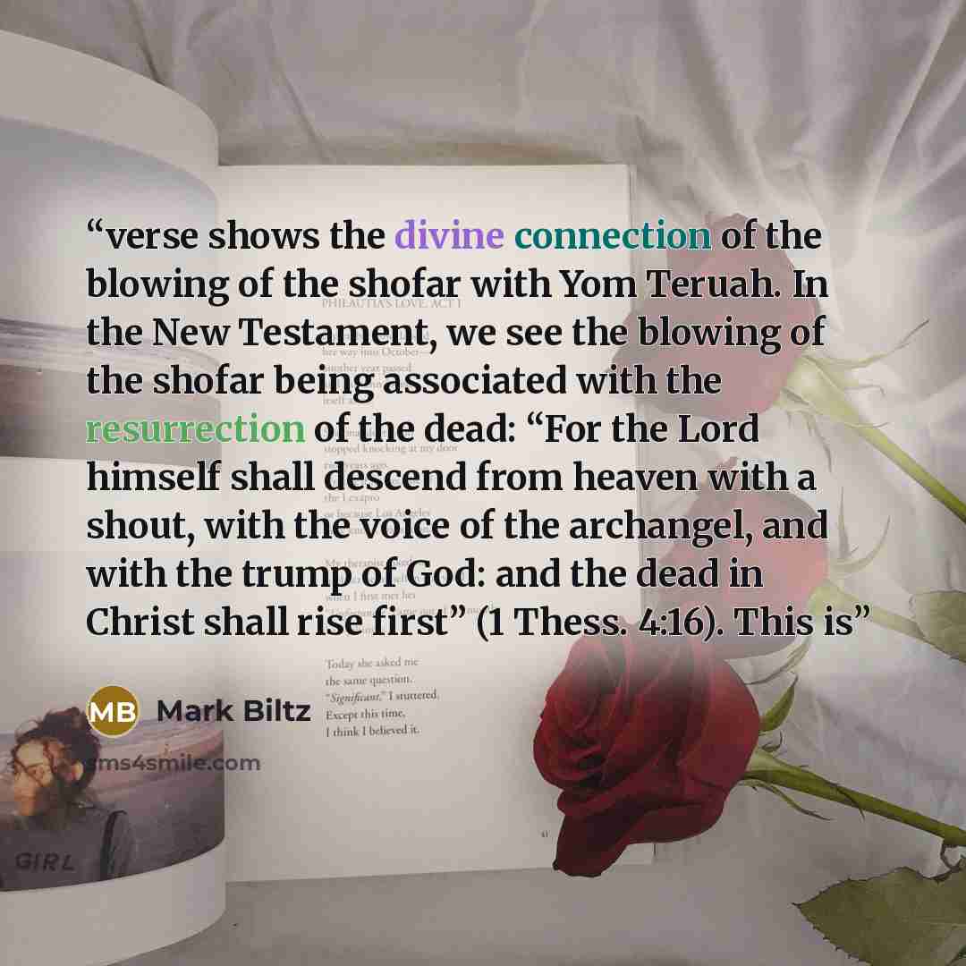 “verse shows the divine connection of the blowing of the shofar with Yom Teruah. In the New Testament, we see the blowing of the shofar being associated with the resurrection of the dead: “For the Lord himself shall descend from heaven with a shout, with the voice of the archangel, and with the…” quote by Mark Biltz