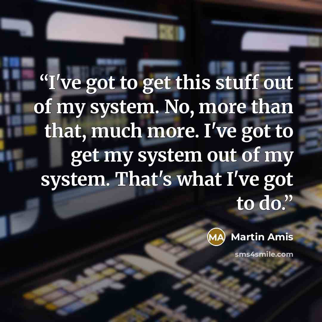 “I've got to get this stuff out of my system. No, more than that, much more. I've got to get my system out of my system. That's what I've got to do.” quote by Martin Amis