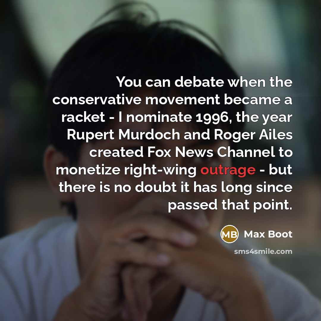 “You can debate when the conservative movement became a racket - I nominate 1996, the year Rupert Murdoch and Roger Ailes created Fox News Channel to monetize right-wing outrage - but there is no doubt it has long since passed that point.” quote by Max Boot