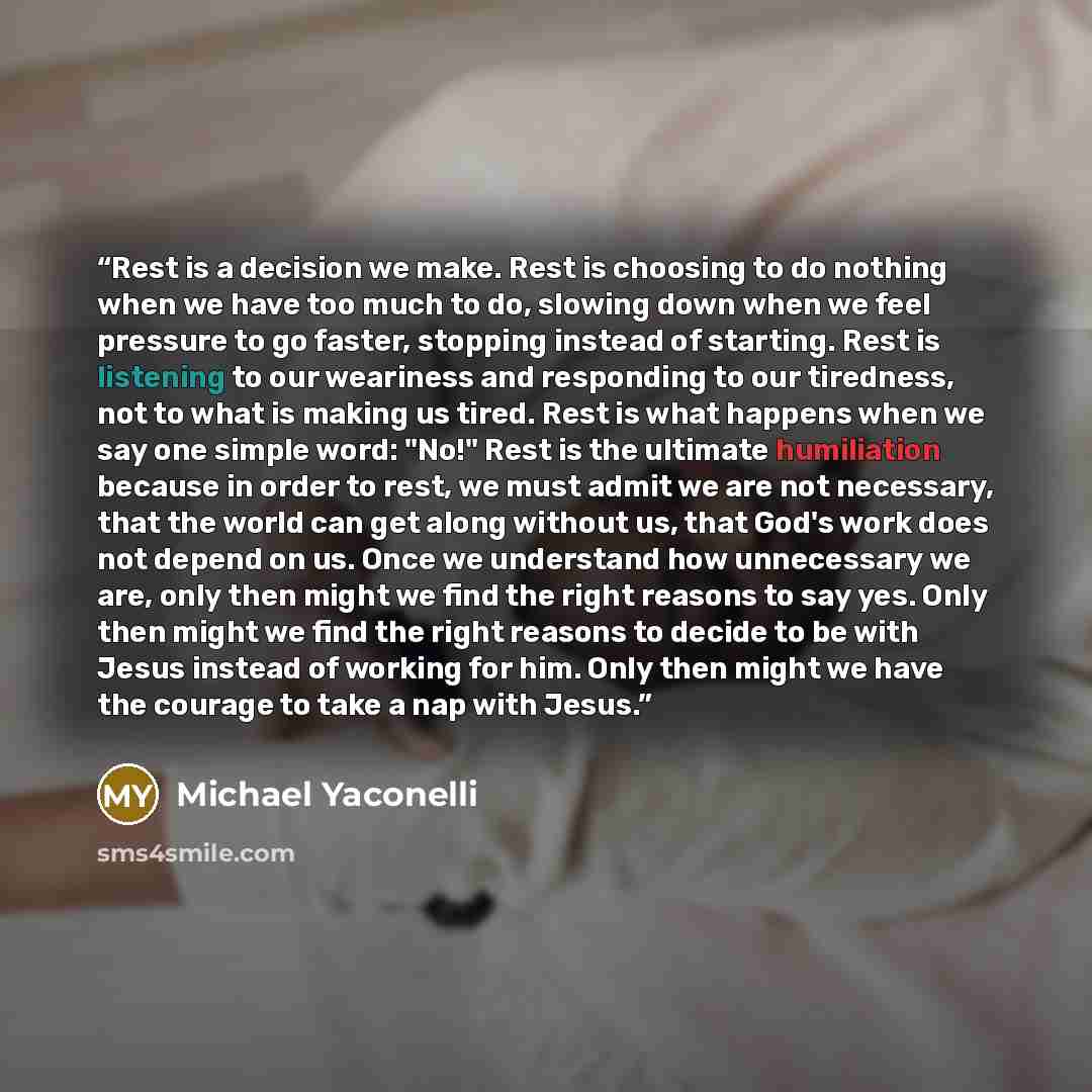 “Rest is a decision we make. Rest is choosing to do nothing when we have too much to do, slowing down when we feel pressure to go faster, stopping instead of starting. Rest is listening to our weariness and responding to our tiredness, not to what is making us tired. Rest is what happens when we…” quote by Michael Yaconelli