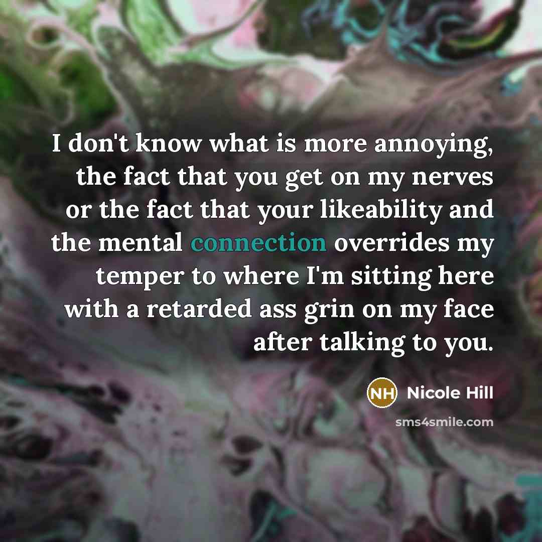 “I don't know what is more annoying, the fact that you get on my nerves or the fact that your likeability and the mental connection overrides my temper to where I'm sitting here with a retarded ass grin on my face after talking to you.” quote by Nicole Hill