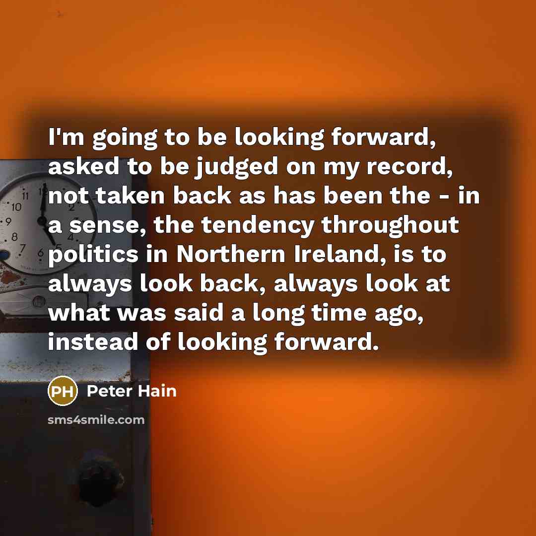 “I'm going to be looking forward, asked to be judged on my record, not taken back as has been the - in a sense, the tendency throughout politics in Northern Ireland, is to always look back, always look at what was said a long time ago, instead of looking forward.” quote by Peter Hain