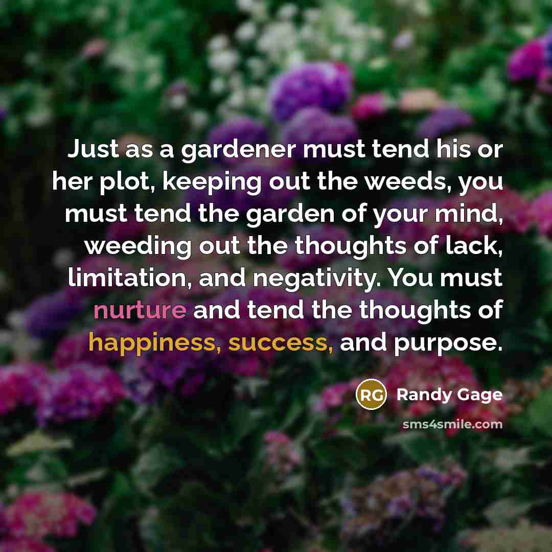 “Just as a gardener must tend his or her plot, keeping out the weeds, you must tend the garden of your mind, weeding out the thoughts of lack, limitation, and negativity. You must nurture and tend the thoughts of happiness, success, and purpose.” quote by Randy Gage