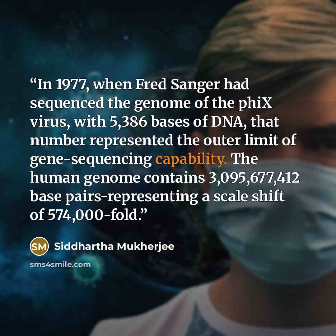 “In 1977, when Fred Sanger had sequenced the genome of the phiX virus, with 5,386 bases of DNA, that number represented the outer limit of gene-sequencing capability. The human genome contains 3,095,677,412 base pairs-representing a scale shift of 574,000-fold.” quote by Siddhartha Mukherjee