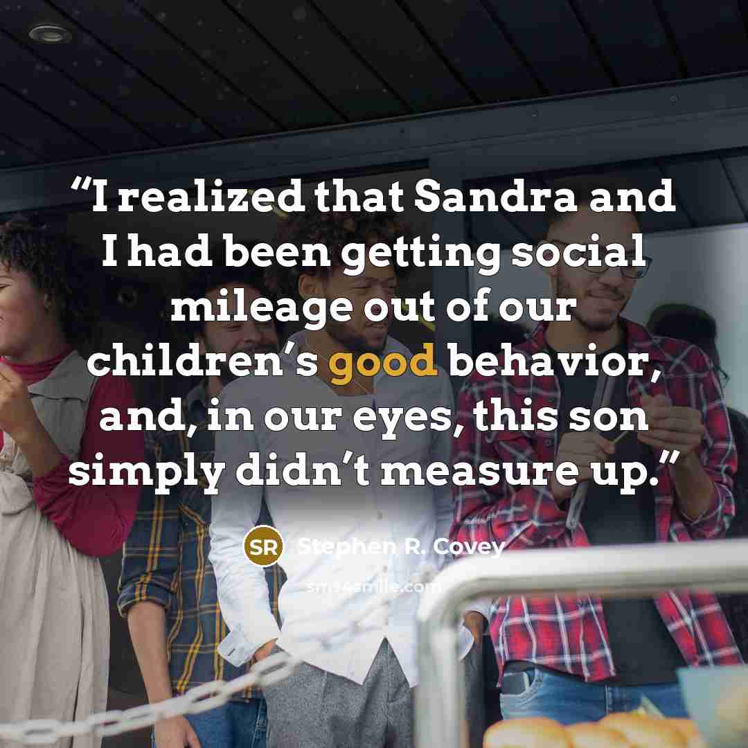 “I realized that Sandra and I had been getting social mileage out of our children’s good behavior, and, in our eyes, this son simply didn’t measure up.” quote by Stephen R. Covey