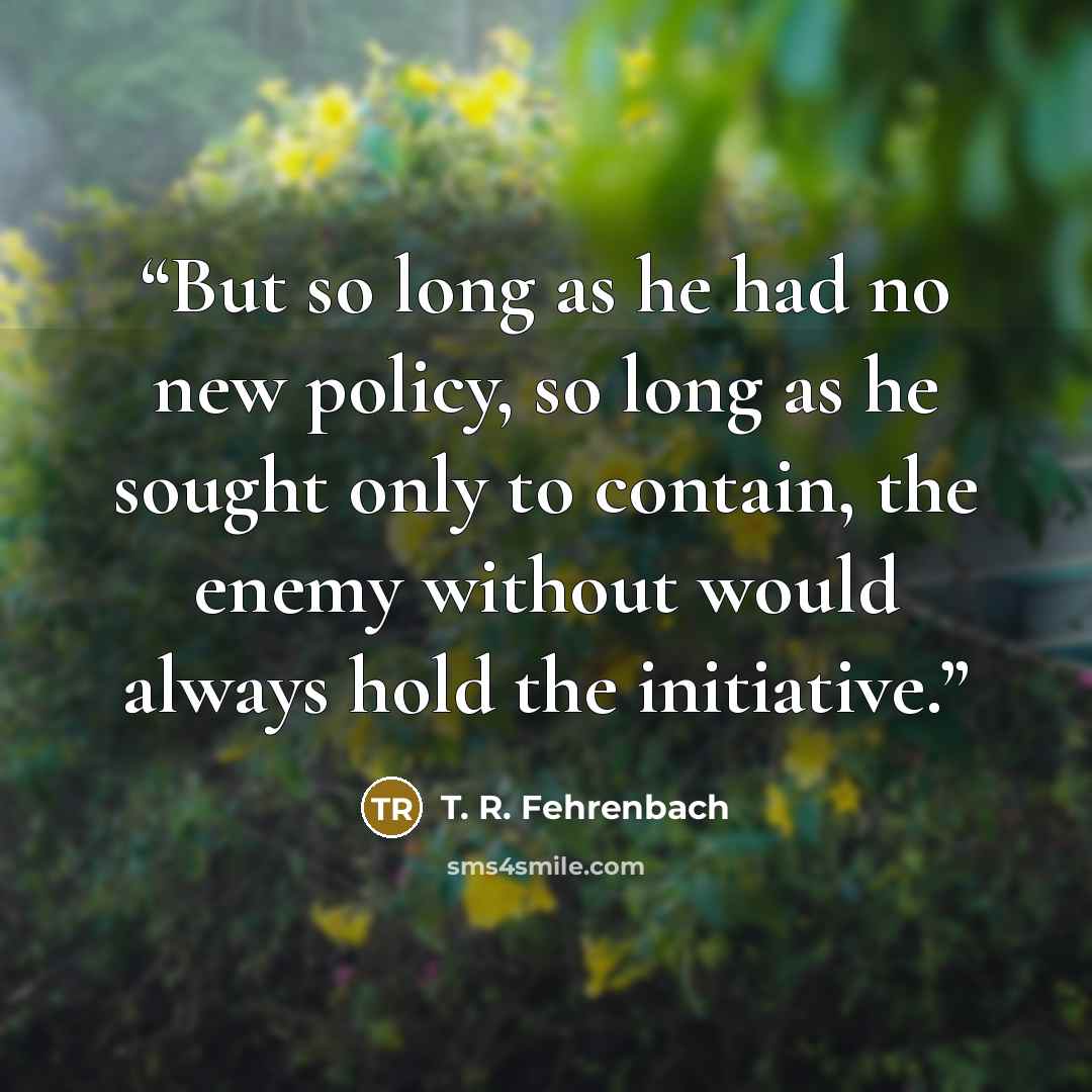 “But so long as he had no new policy, so long as he sought only to contain, the enemy without would always hold the initiative.” quote by T. R. Fehrenbach
