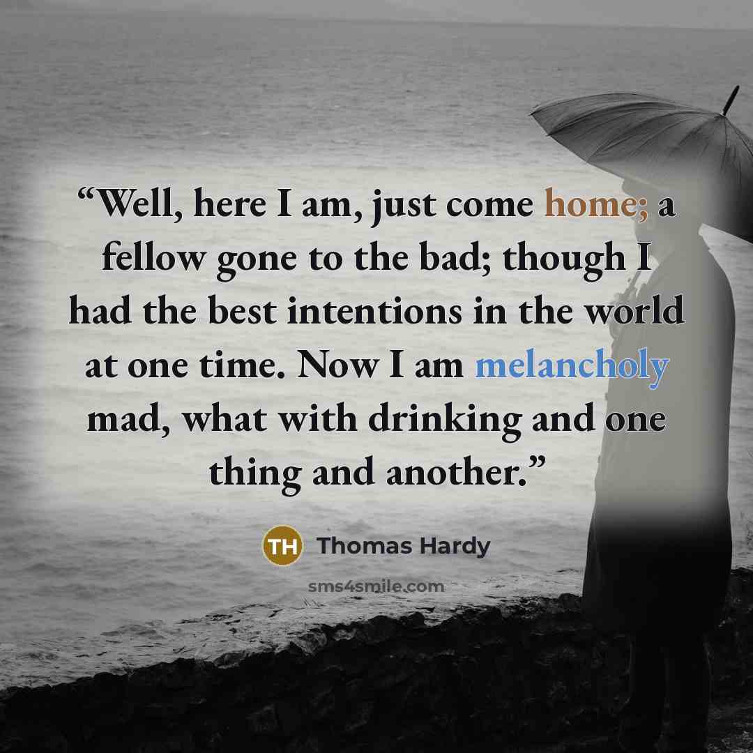 “Well, here I am, just come home; a fellow gone to the bad; though I had the best intentions in the world at one time. Now I am melancholy mad, what with drinking and one thing and another.” quote by Thomas Hardy