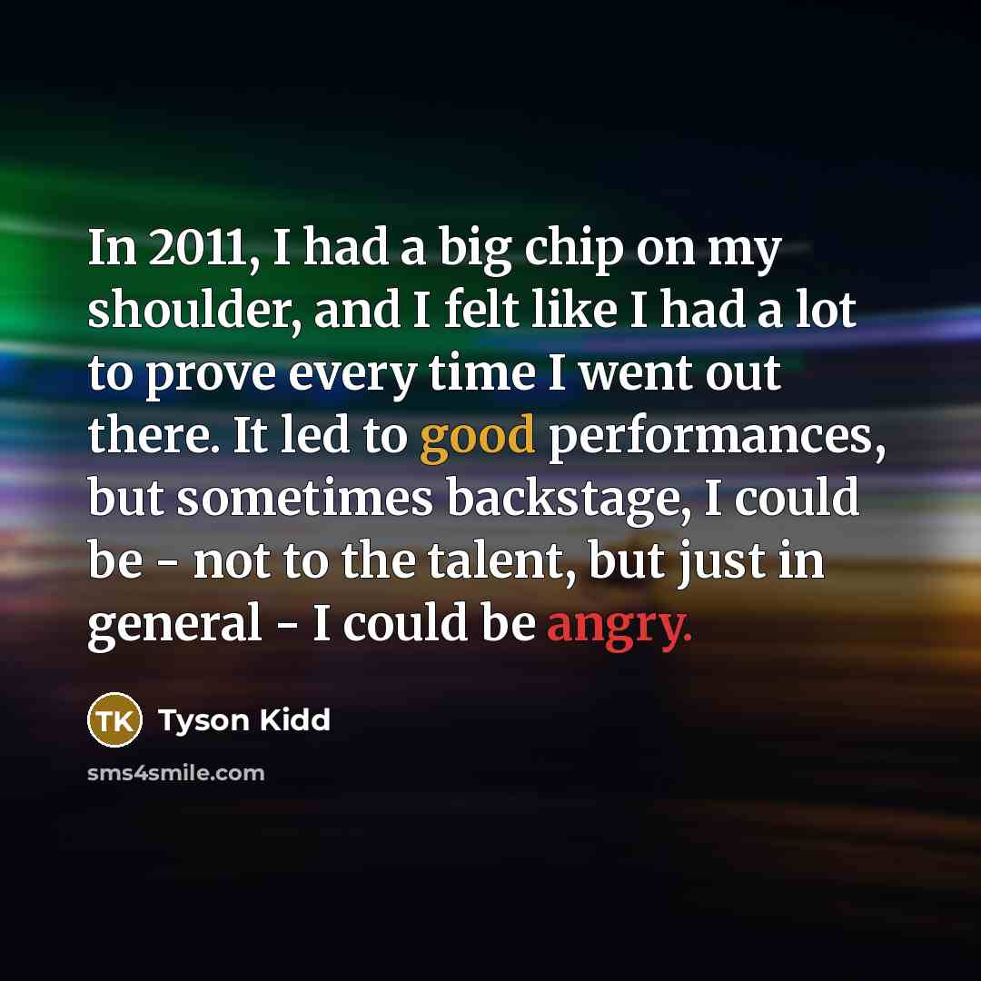 “In 2011, I had a big chip on my shoulder, and I felt like I had a lot to prove every time I went out there. It led to good performances, but sometimes backstage, I could be - not to the talent, but just in general - I could be angry.” quote by Tyson Kidd