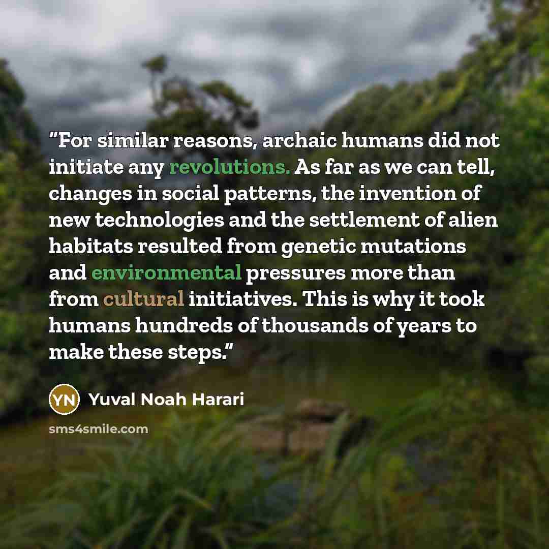 “For similar reasons, archaic humans did not initiate any revolutions. As far as we can tell, changes in social patterns, the invention of new technologies and the settlement of alien habitats resulted from genetic mutations and environmental pressures more than from cultural initiatives. This is…” quote by Yuval Noah Harari