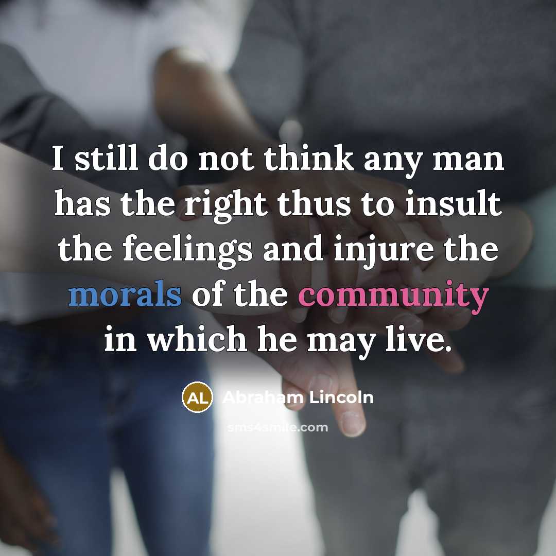 “I still do not think any man has the right thus to insult the feelings and injure the morals of the community in which he may live.” quote by Abraham Lincoln