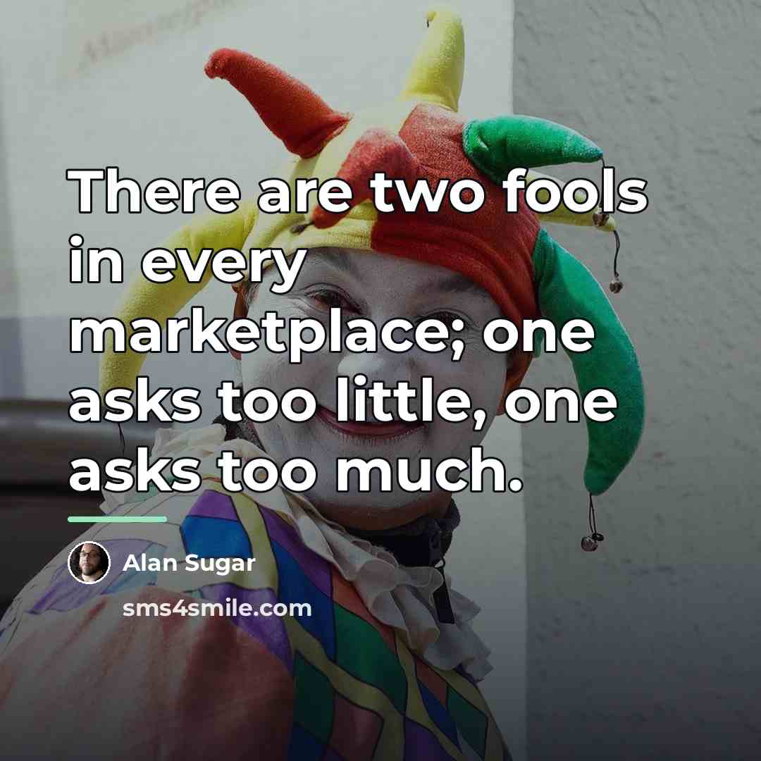 “There are two fools in every marketplace; one asks too…” quote by Alan Sugar