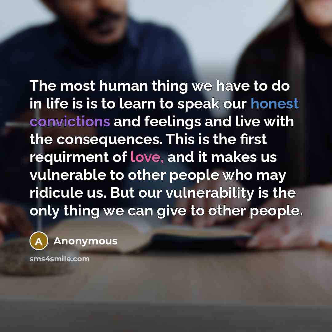“The most human thing we have to do in life is is to learn to speak our honest convictions and feelings and live with the consequences. This is the first requirment of love, and it makes us vulnerable to other people who may ridicule us. But our vulnerability is the only thing we can give to other…” quote by Anonymous