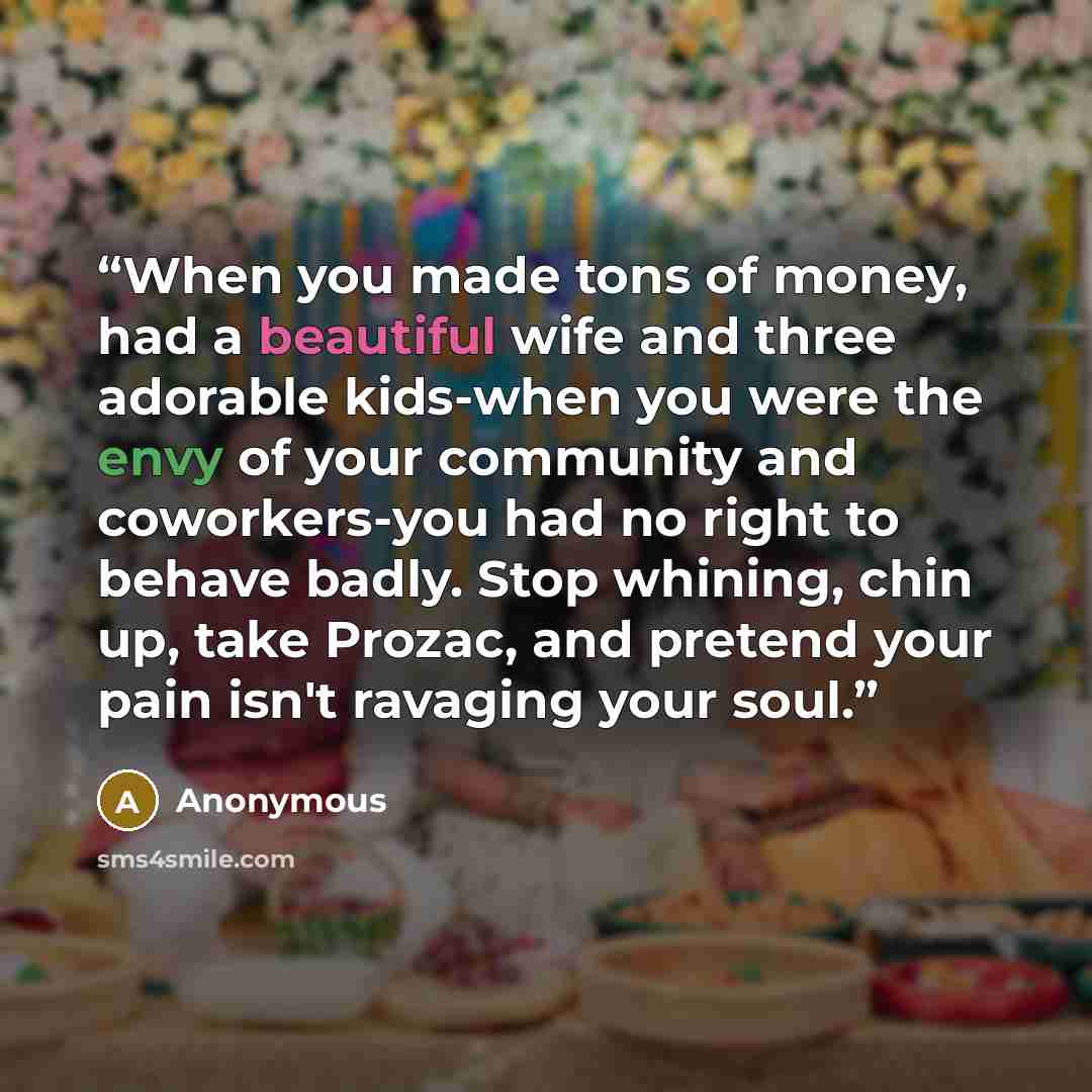 “When you made tons of money, had a beautiful wife and three adorable kids-when you were the envy of your community and coworkers-you had no right to behave badly. Stop whining, chin up, take Prozac, and pretend your pain isn't ravaging your soul.” quote by Anonymous