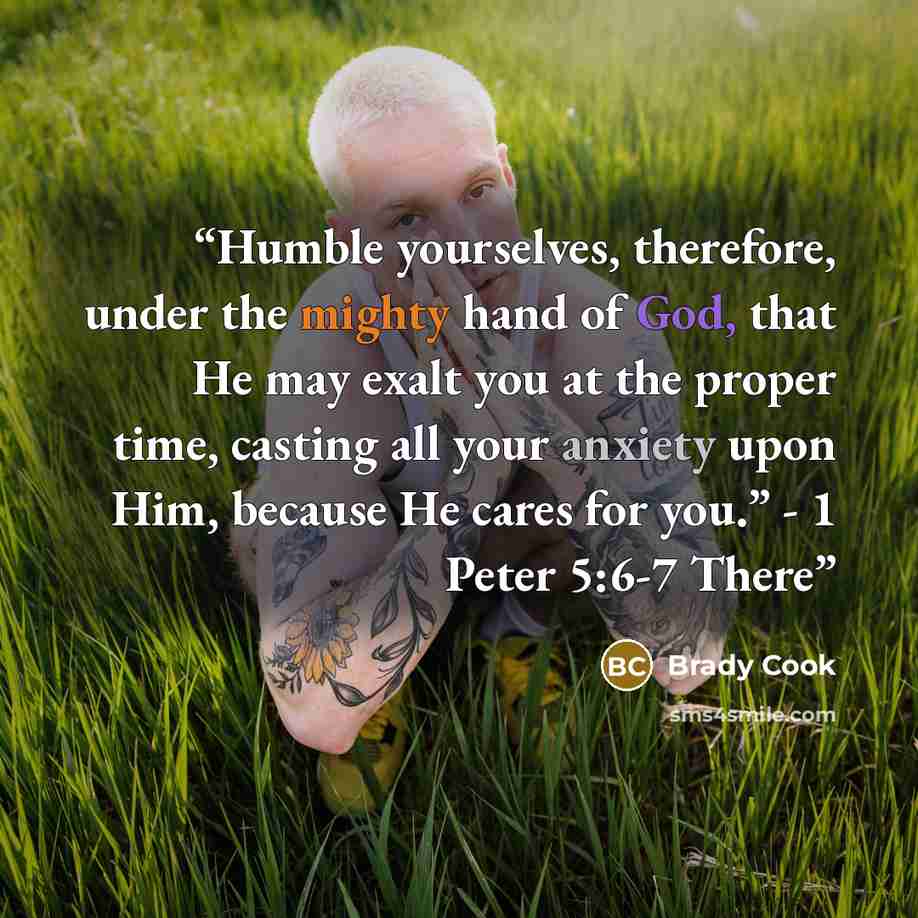 “Humble yourselves, therefore, under the mighty hand of God, that He may exalt you at the proper time, casting all your anxiety upon Him, because He cares for you.” - 1 Peter 5:6-7 There” quote by Brady Cook