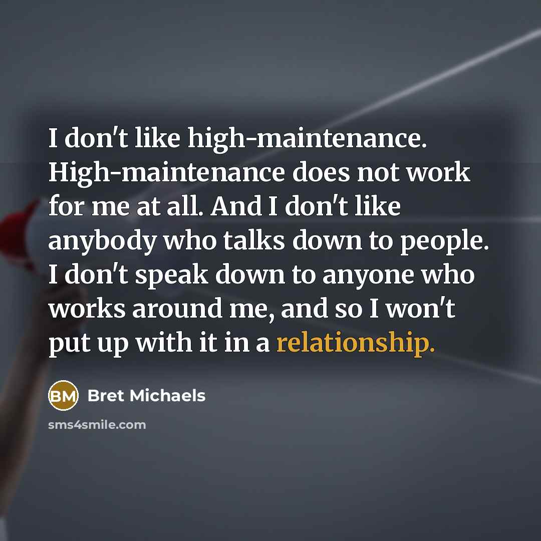 “I don't like high-maintenance. High-maintenance does not work for me at all. And I don't like anybody who talks down to people. I don't speak down to anyone who works around me, and so I won't put up with it in a relationship.” quote by Bret Michaels