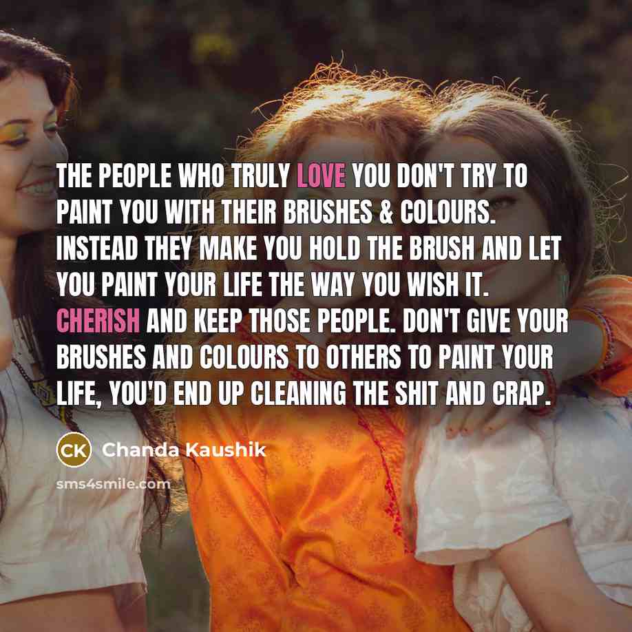 “The people who truly love you don't try to paint you with their brushes & colours. Instead they make you hold the brush and let you paint your life the way you wish it. Cherish and keep those people. Don't give your brushes and colours to others to paint your life, you'd end up cleaning the shit…” quote by Chanda Kaushik