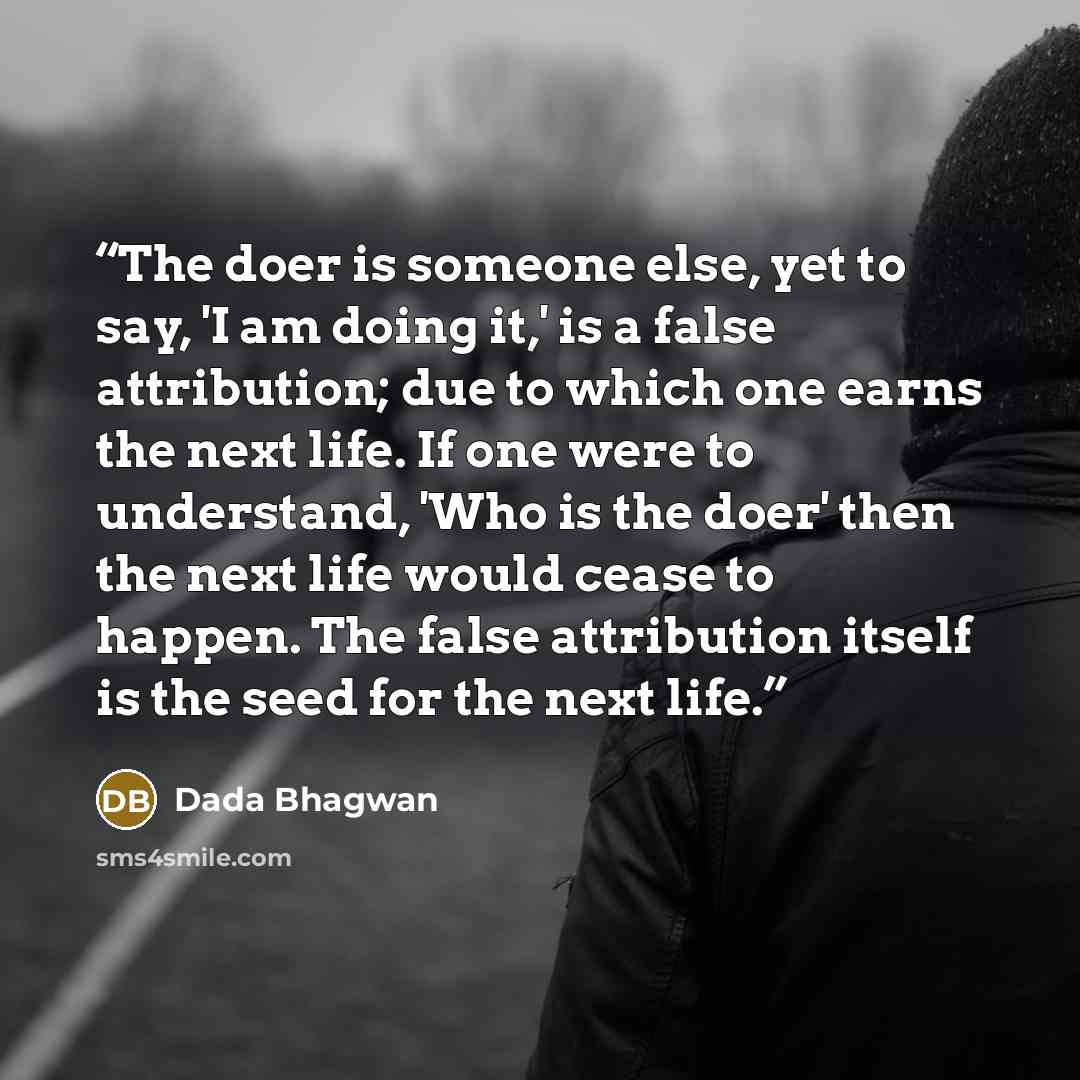 “The doer is someone else, yet to say, 'I am doing it,' is a false attribution; due to which one earns the next life. If one were to understand, 'Who is the doer' then the next life would cease to happen. The false attribution itself is the seed for the next life.” quote by Dada Bhagwan