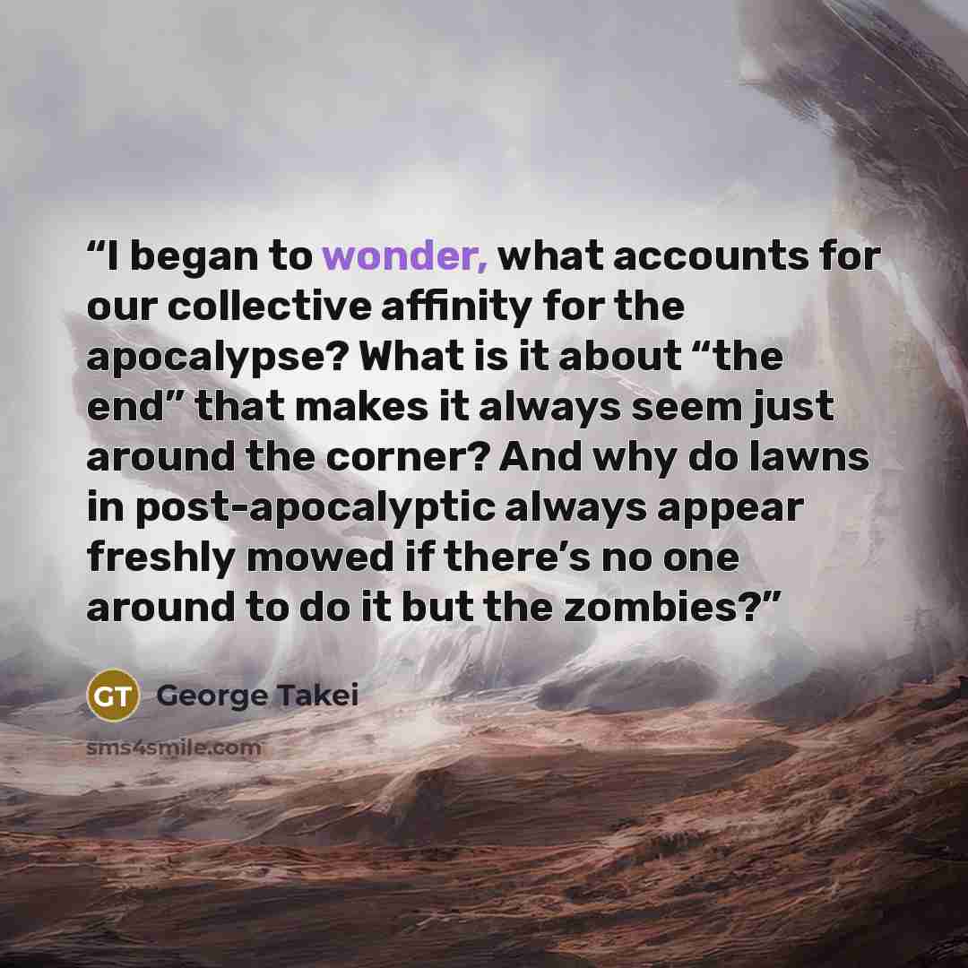 “I began to wonder, what accounts for our collective affinity for the apocalypse? What is it about “the end” that makes it always seem just around the corner? And why do lawns in post-apocalyptic always appear freshly mowed if there’s no one around to do it but the zombies?” quote by George Takei