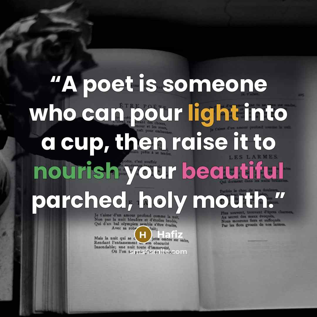 “A poet is someone who can pour light into a cup, then raise it to nourish your beautiful parched, holy mouth.” quote by Hafiz
