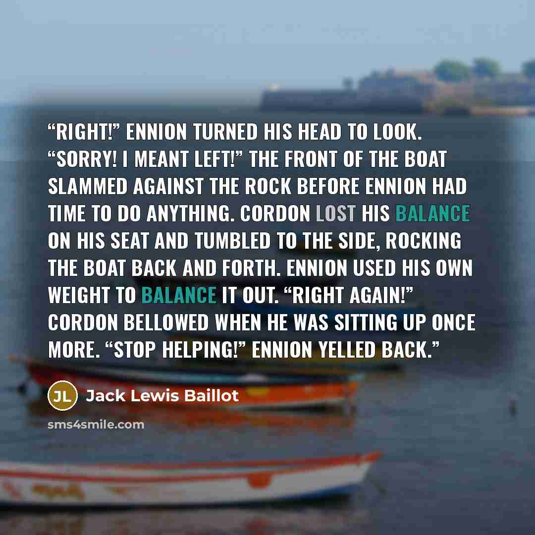 “Right!” Ennion turned his head to look. “Sorry! I meant left!” The front of the boat slammed against the rock before Ennion had time to do anything. Cordon lost his balance on his seat and tumbled to the side, rocking the boat back and forth. Ennion used his own weight to balance it out. “Right…” quote by Jack Lewis Baillot