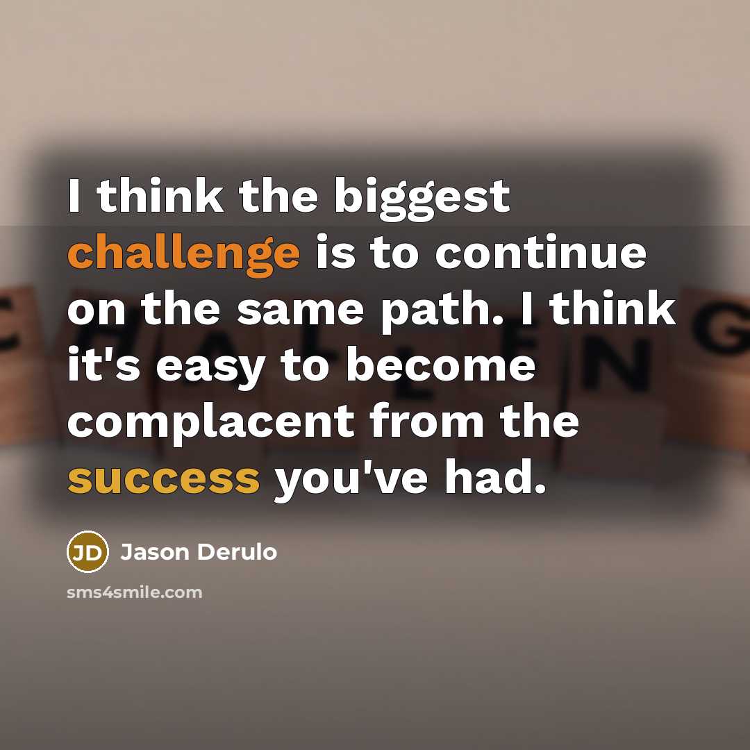 “I think the biggest challenge is to continue on the same path. I think it's easy to become complacent from the success you've had.” quote by Jason Derulo