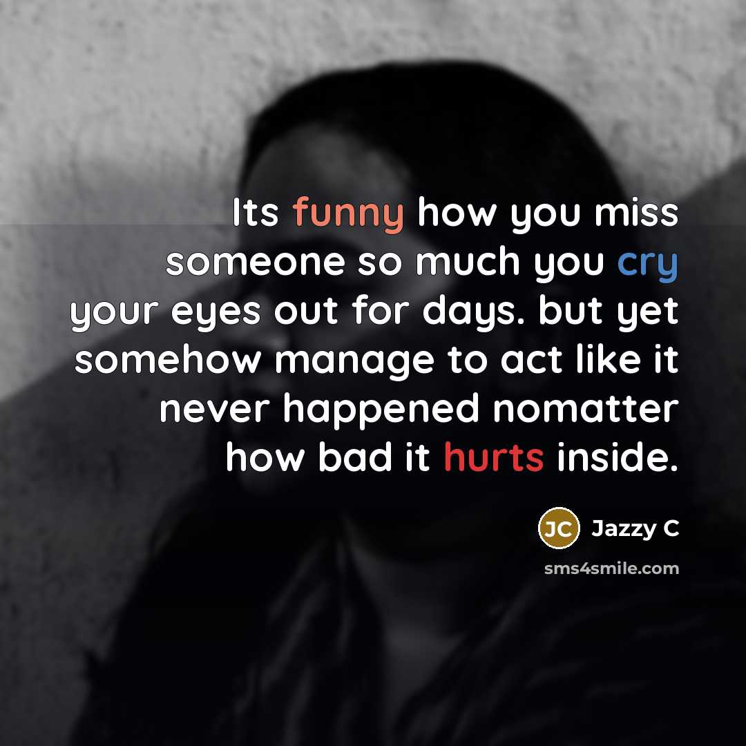 “Its funny how you miss someone so much you cry your eyes out for days. but yet somehow manage to act like it never happened nomatter how bad it hurts inside.” quote by Jazzy C