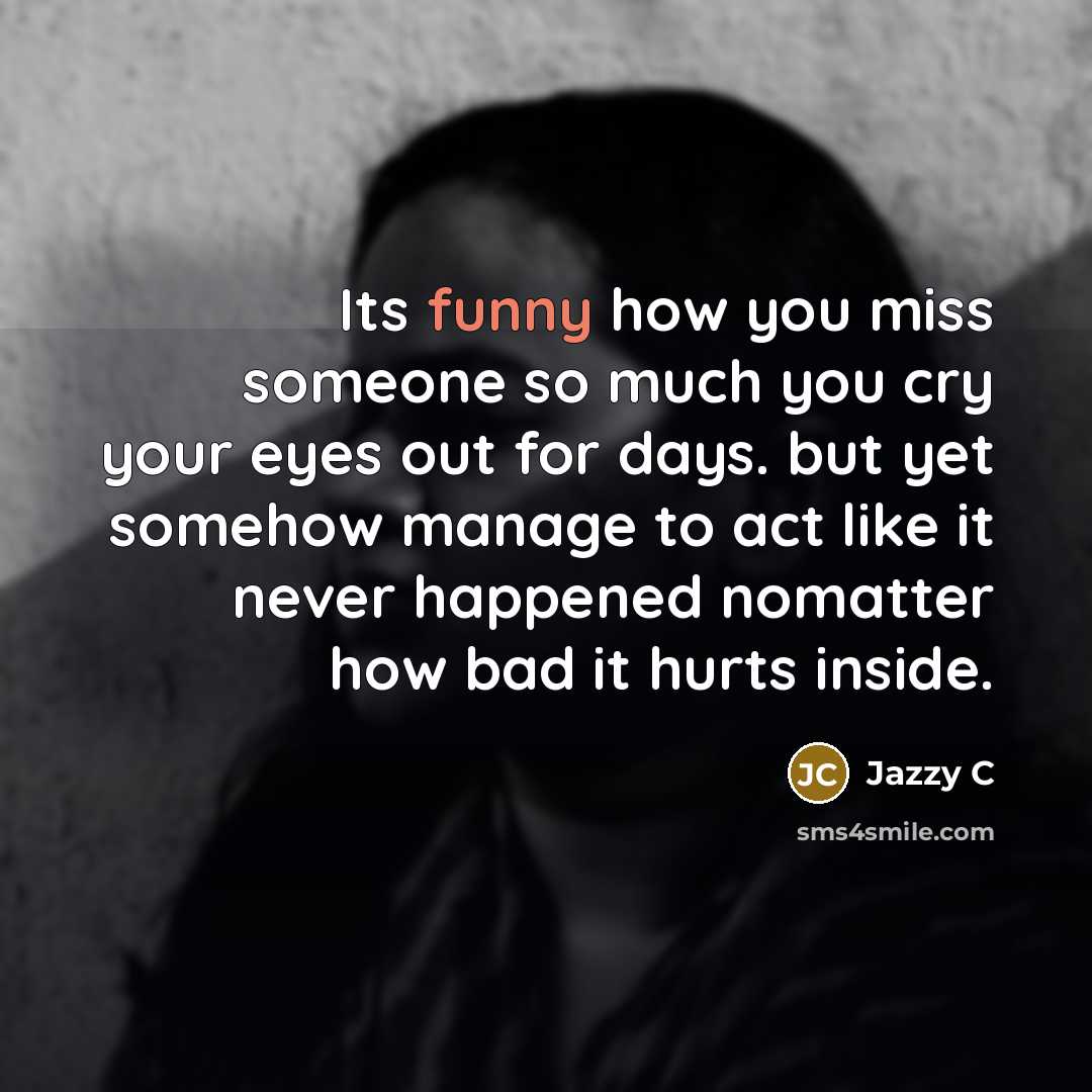 “Its funny how you miss someone so much you cry your eyes out for days. but yet somehow manage to act like it never happened nomatter how bad it hurts inside.” quote by Jazzy C