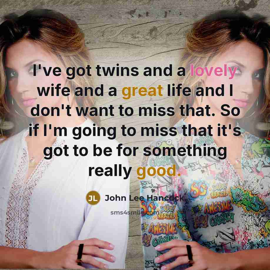 “I've got twins and a lovely wife and a great life and I don't want to miss that. So if I'm going to miss that it's got to be for something really good.” quote by John Lee Hancock
