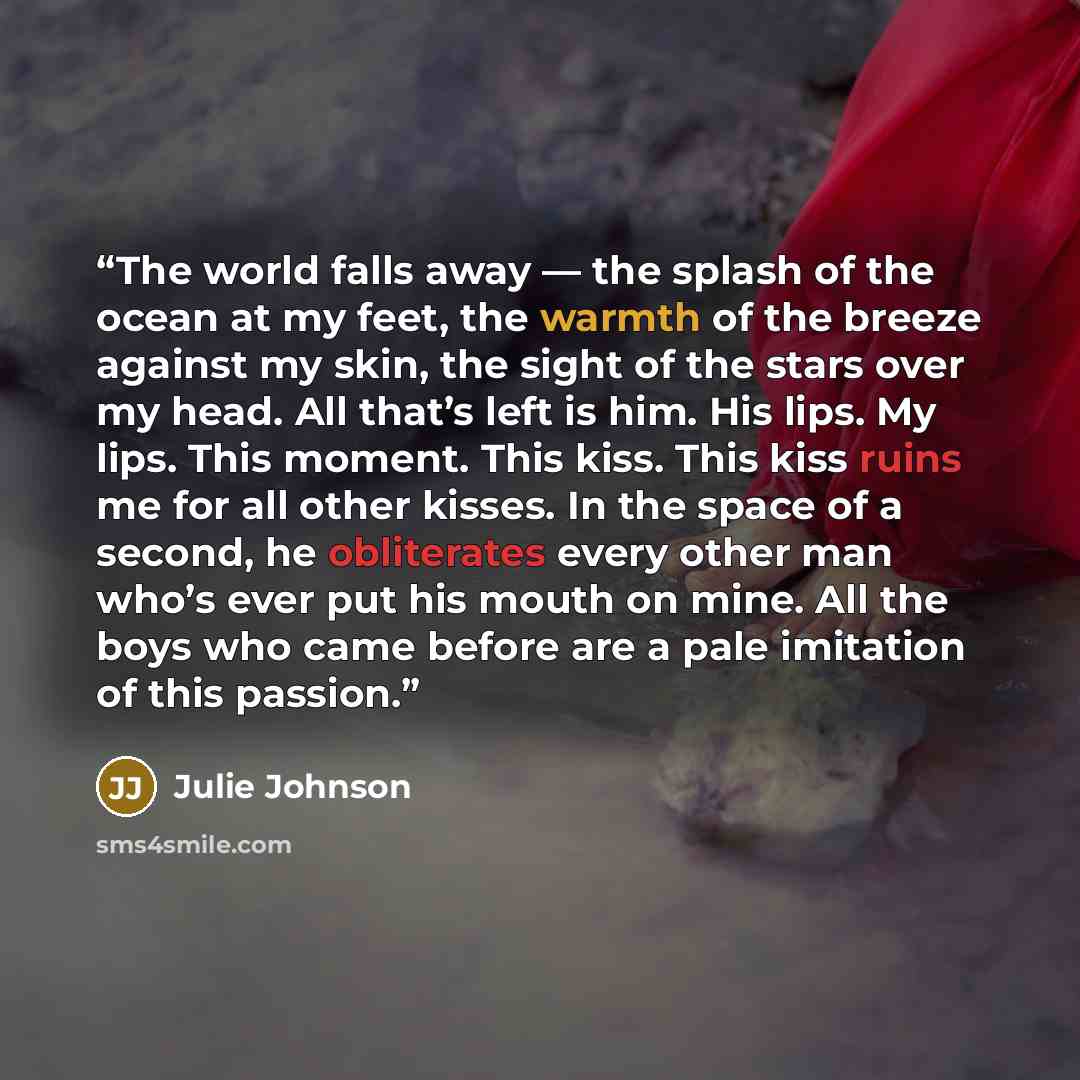 “The world falls away — the splash of the ocean at my feet, the warmth of the breeze against my skin, the sight of the stars over my head. All that’s left is him. His lips. My lips. This moment. This kiss. This kiss ruins me for all other kisses. In the space of a second, he obliterates every other…” quote by Julie Johnson