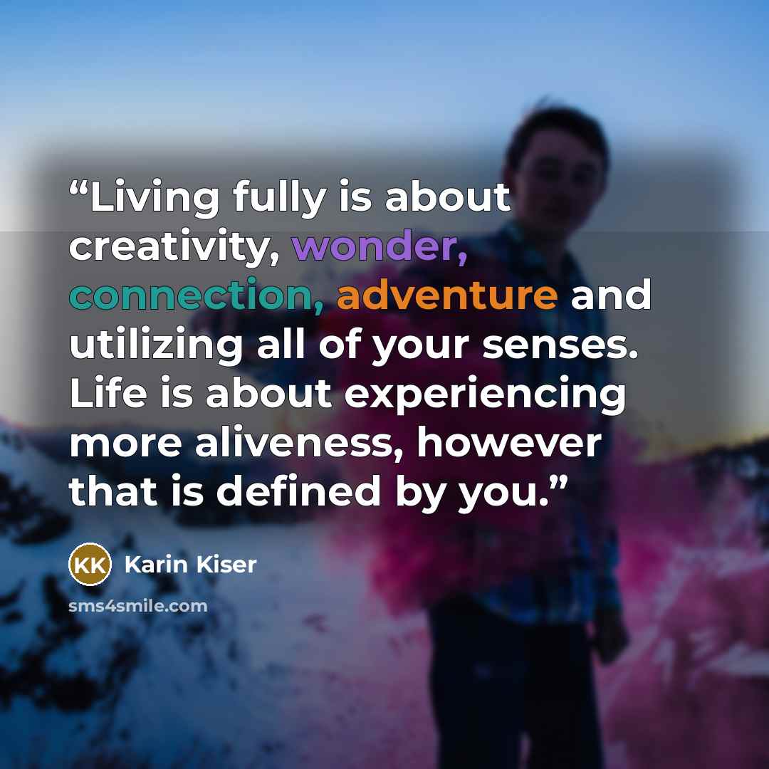 “Living fully is about creativity, wonder, connection, adventure and utilizing all of your senses. Life is about experiencing more aliveness, however that is defined by you.” quote by Karin Kiser