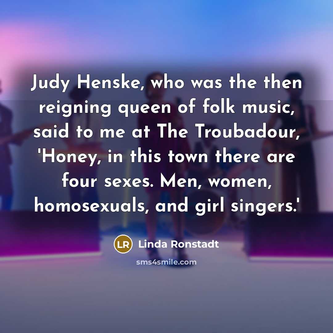 “Judy Henske, who was the then reigning queen of folk music, said to me at The Troubadour, 'Honey, in this town there are four sexes. Men, women, homosexuals, and girl singers.'” quote by Linda Ronstadt