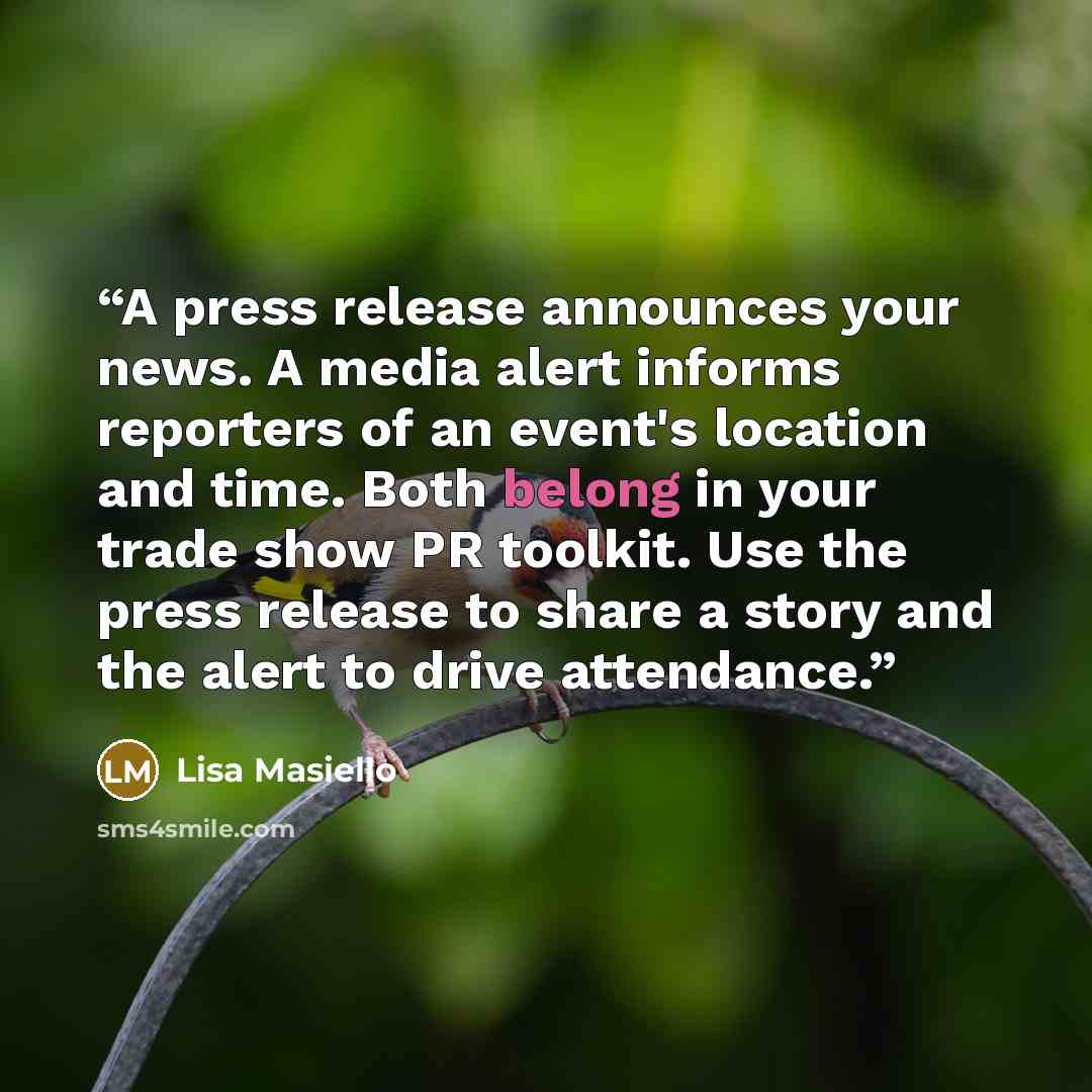 “A press release announces your news. A media alert informs reporters of an event's location and time. Both belong in your trade show PR toolkit. Use the press release to share a story and the alert to drive attendance.” quote by Lisa Masiello