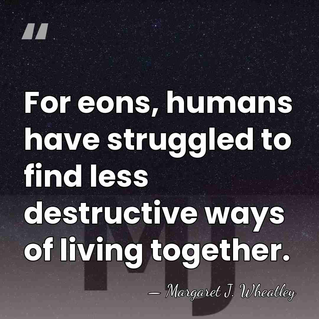 For eons, humans have struggled to find less destructive ways of living&hellip; - Margaret J. Wheatley