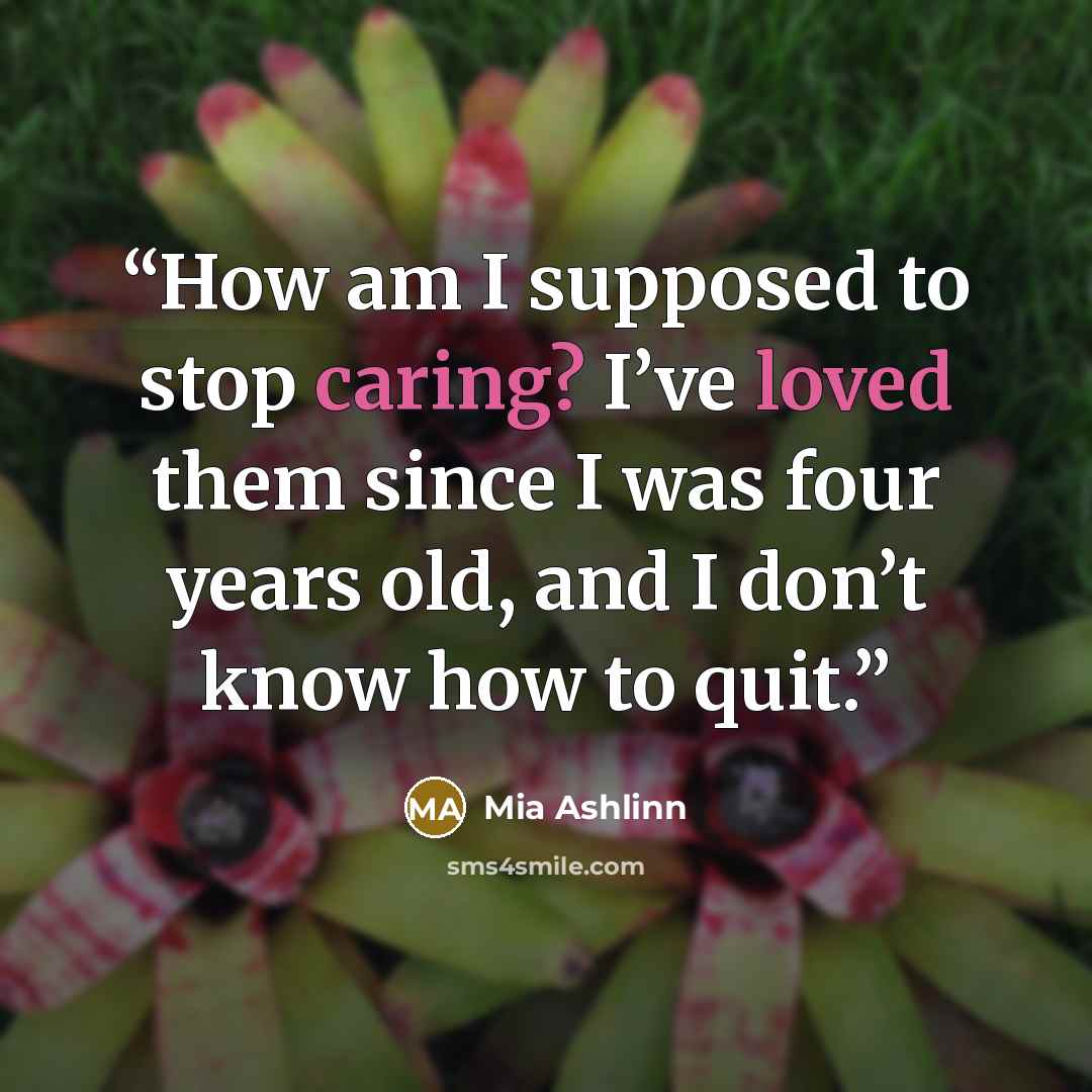 “How am I supposed to stop caring? I’ve loved them since I was four years old, and I don’t know how to quit.” quote by Mia Ashlinn