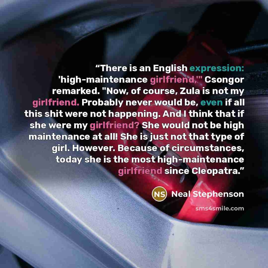 “There is an English expression: 'high-maintenance girlfriend,'" Csongor remarked. "Now, of course, Zula is not my girlfriend. Probably never would be, even if all this shit were not happening. And I think that if she were my girlfriend? She would not be high maintenance at all! She is just not…” quote by Neal Stephenson