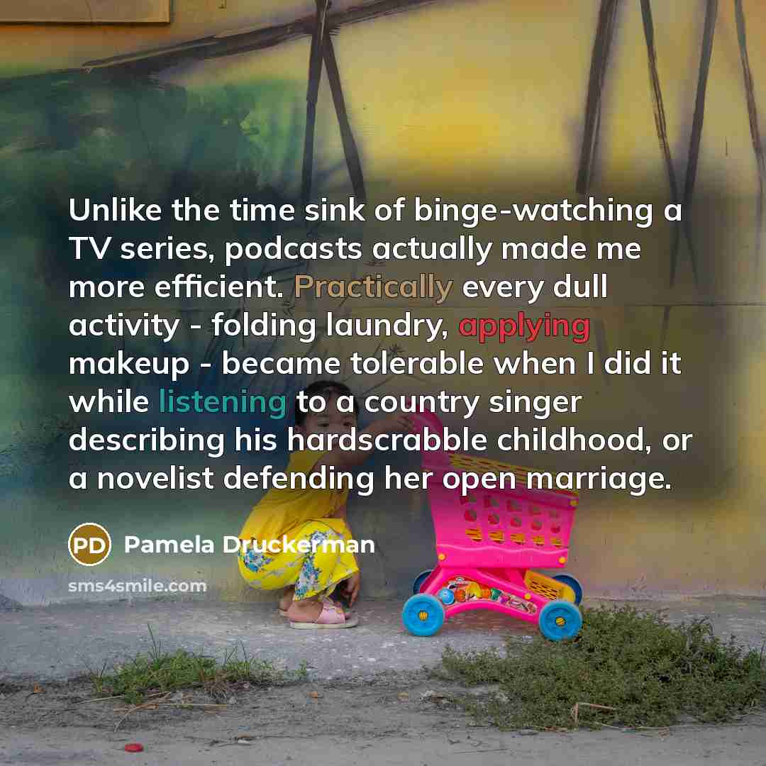 “Unlike the time sink of binge-watching a TV series, podcasts actually made me more efficient. Practically every dull activity - folding laundry, applying makeup - became tolerable when I did it while listening to a country singer describing his hardscrabble childhood, or a novelist defending her…” quote by Pamela Druckerman