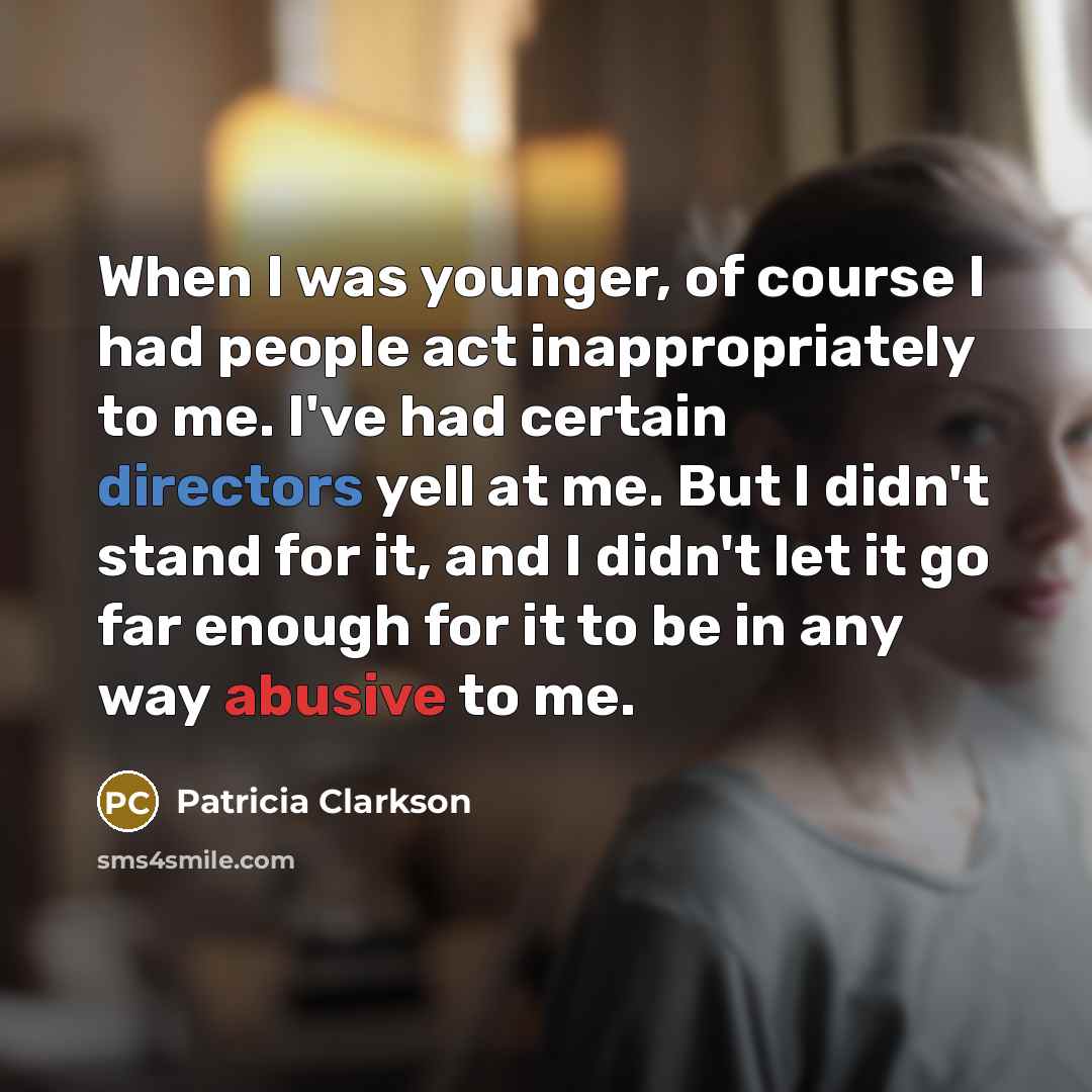 “When I was younger, of course I had people act inappropriately to me. I've had certain directors yell at me. But I didn't stand for it, and I didn't let it go far enough for it to be in any way abusive to me.” quote by Patricia Clarkson