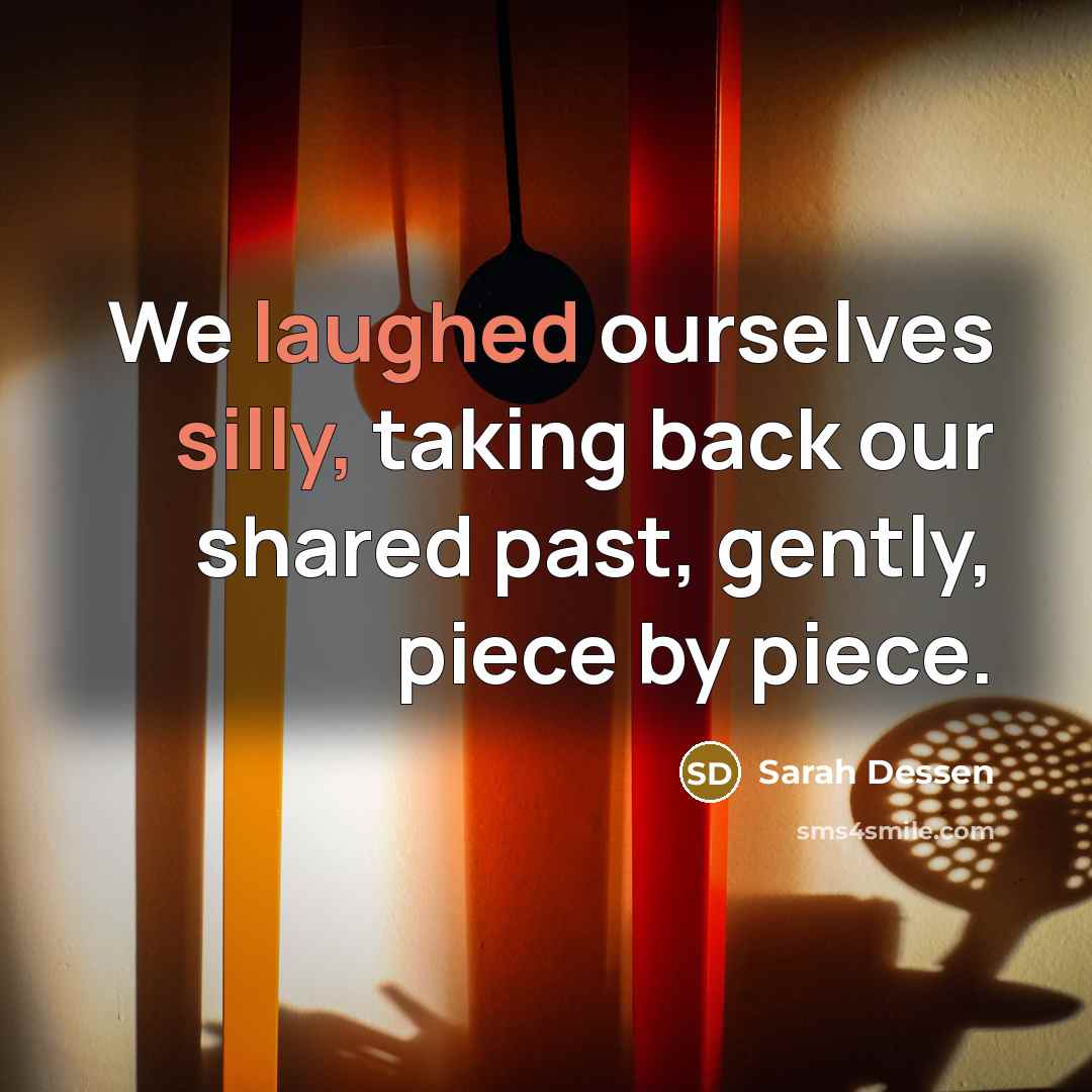 “We laughed ourselves silly, taking back our shared past, gently, piece by piece.” quote by Sarah Dessen