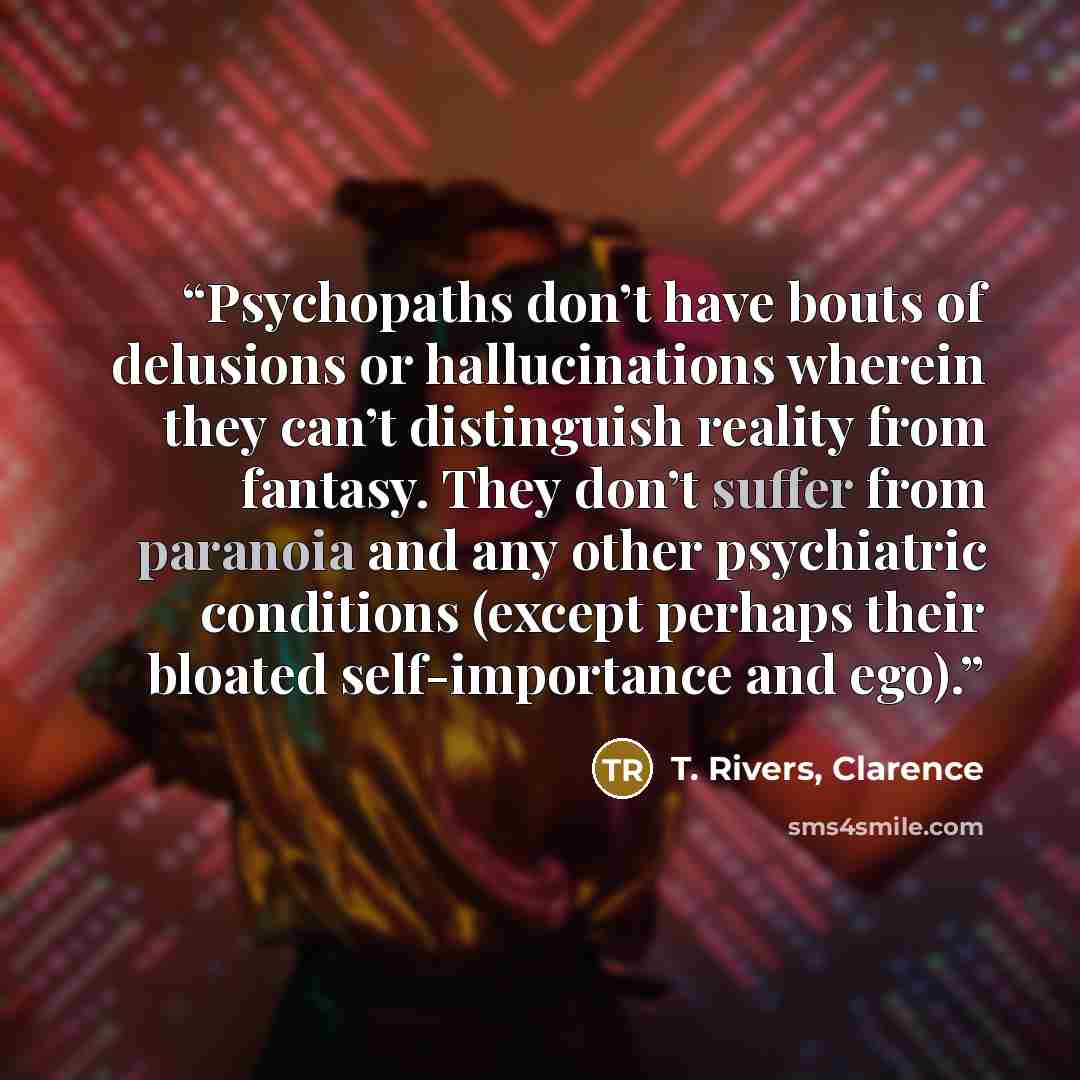 “Psychopaths don’t have bouts of delusions or hallucinations wherein they can’t distinguish reality from fantasy. They don’t suffer from paranoia and any other psychiatric conditions (except perhaps their bloated self-importance and ego).” quote by T. Rivers, Clarence