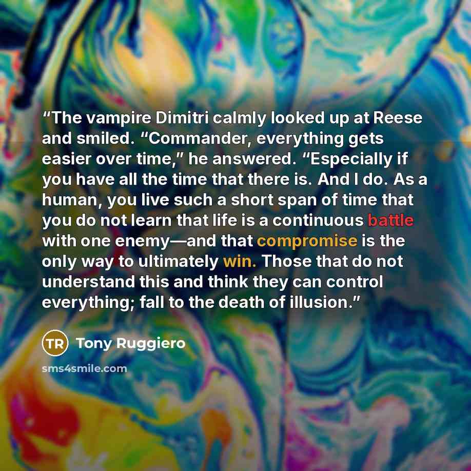 “The vampire Dimitri calmly looked up at Reese and smiled. “Commander, everything gets easier over time,” he answered. “Especially if you have all the time that there is. And I do. As a human, you live such a short span of time that you do not learn that life is a continuous battle with one…” quote by Tony Ruggiero