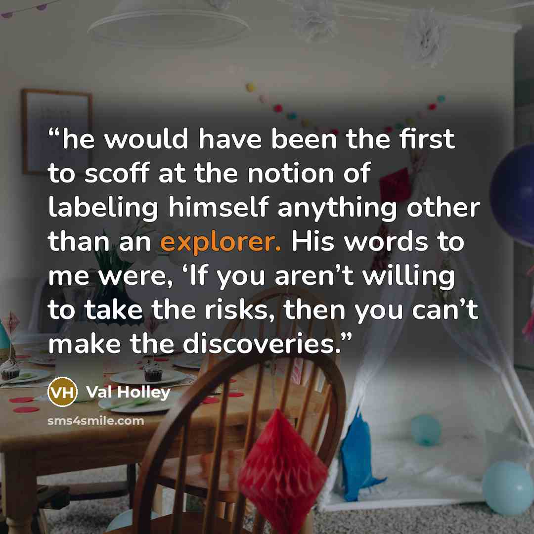 “he would have been the first to scoff at the notion of labeling himself anything other than an explorer. His words to me were, ‘If you aren’t willing to take the risks, then you can’t make the discoveries.” quote by Val Holley
