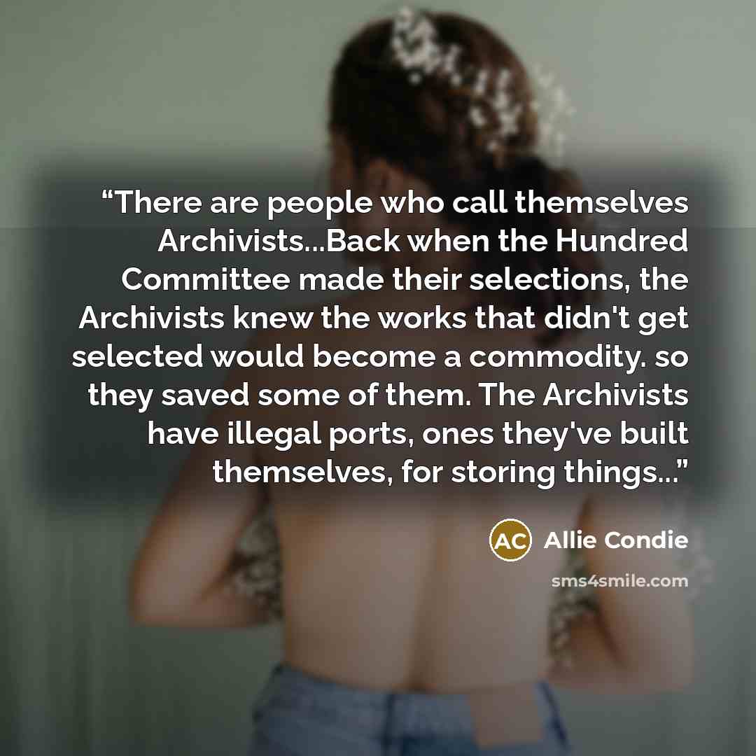 “There are people who call themselves Archivists...Back when the Hundred Committee made their selections, the Archivists knew the works that didn't get selected would become a commodity. so they saved some of them. The Archivists have illegal ports, ones they've built themselves, for storing…” quote by Allie Condie