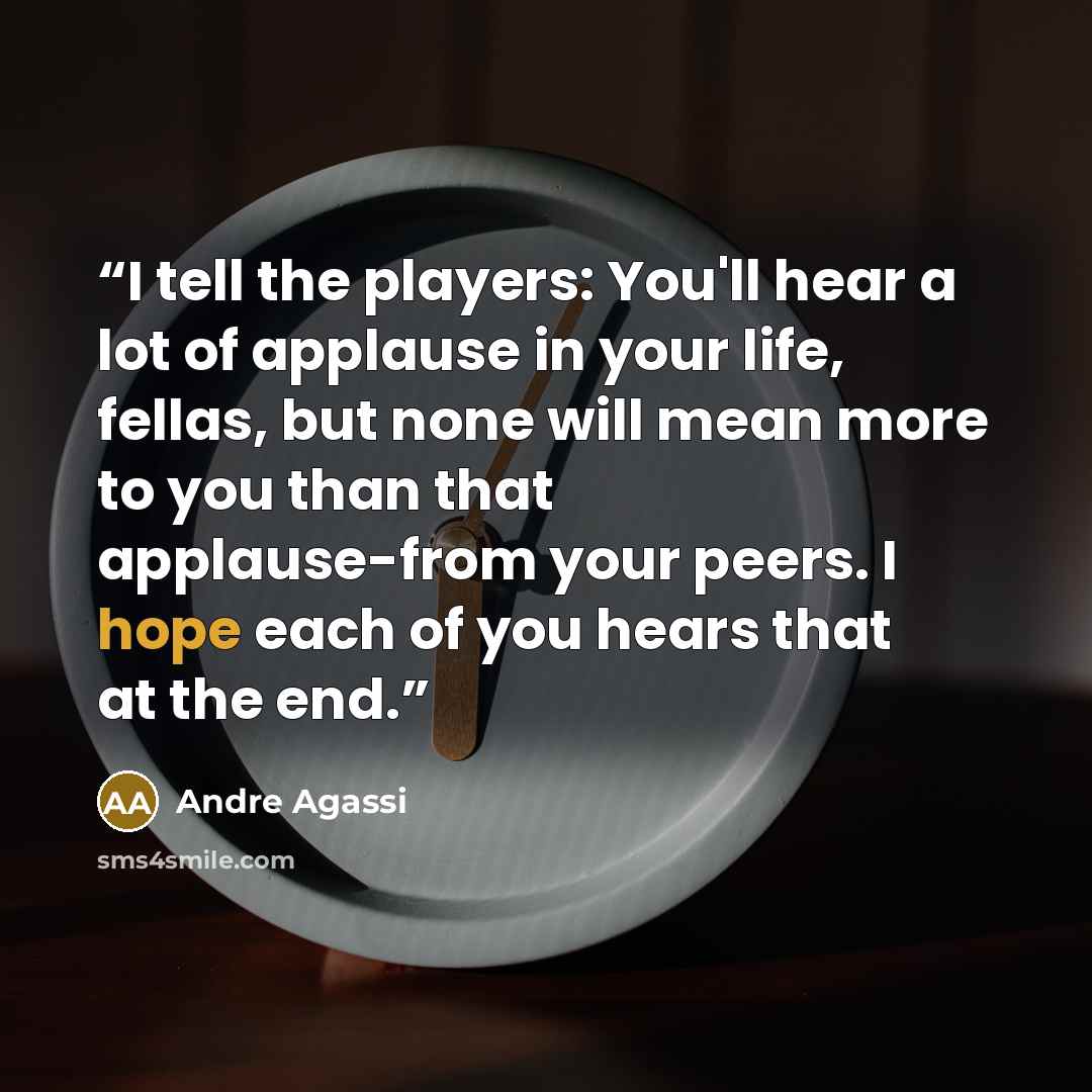 “I tell the players: You'll hear a lot of applause in your life, fellas, but none will mean more to you than that applause-from your peers. I hope each of you hears that at the end.” quote by Andre Agassi