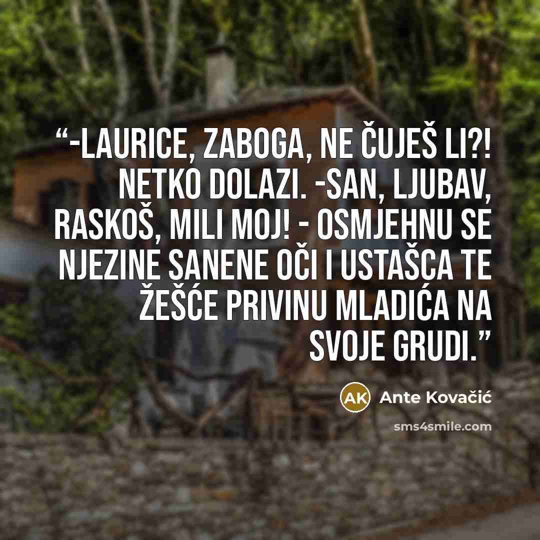 “-Laurice, zaboga, ne čuješ li?! Netko dolazi. -San, ljubav, raskoš, mili moj! - osmjehnu se njezine sanene oči i ustašca te žešće privinu mladića na svoje grudi.” quote by Ante Kovačić